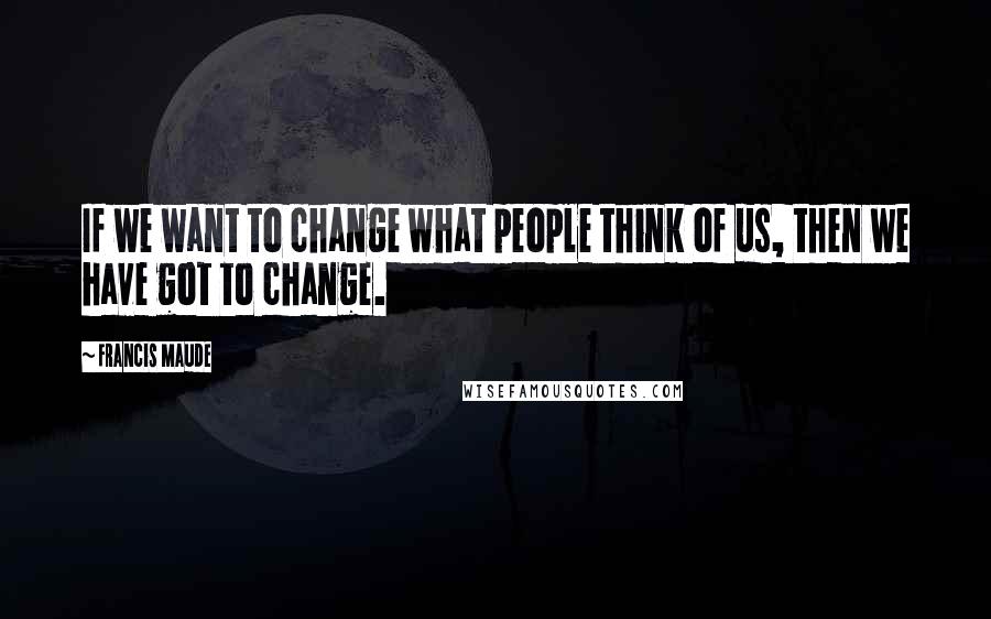 Francis Maude Quotes: If we want to change what people think of us, then we have got to change.