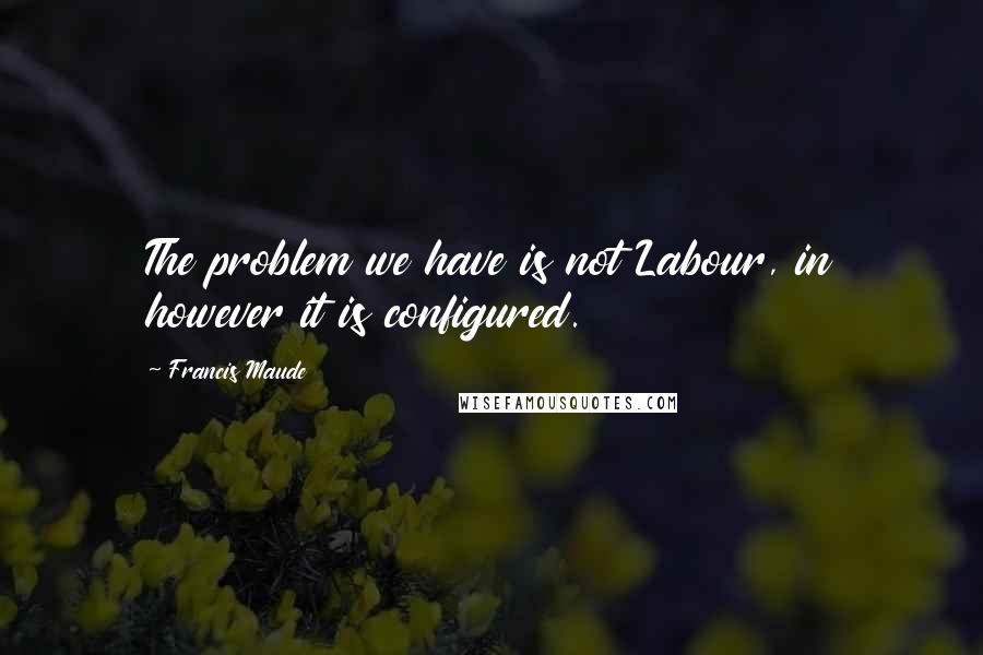 Francis Maude Quotes: The problem we have is not Labour, in however it is configured.