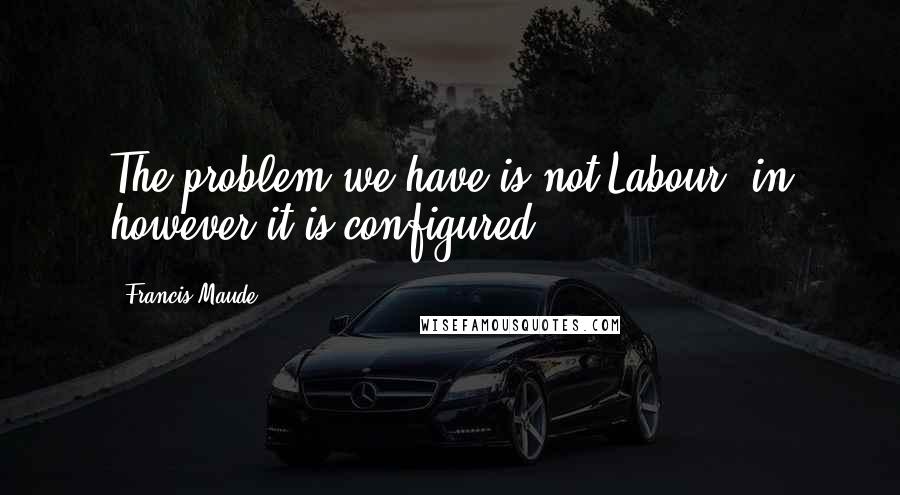 Francis Maude Quotes: The problem we have is not Labour, in however it is configured.