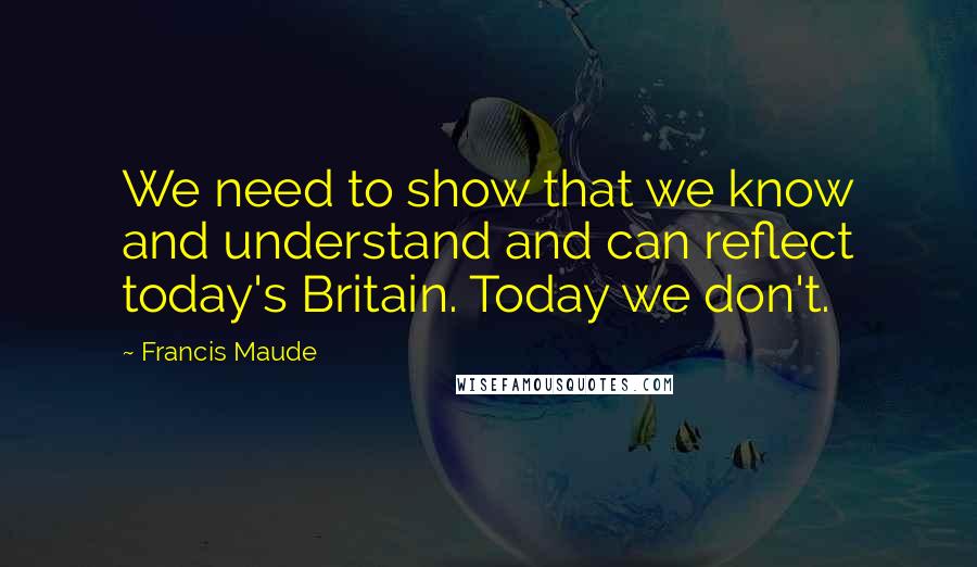 Francis Maude Quotes: We need to show that we know and understand and can reflect today's Britain. Today we don't.