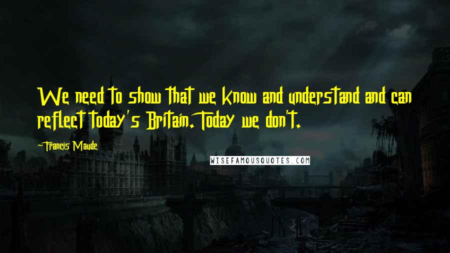 Francis Maude Quotes: We need to show that we know and understand and can reflect today's Britain. Today we don't.