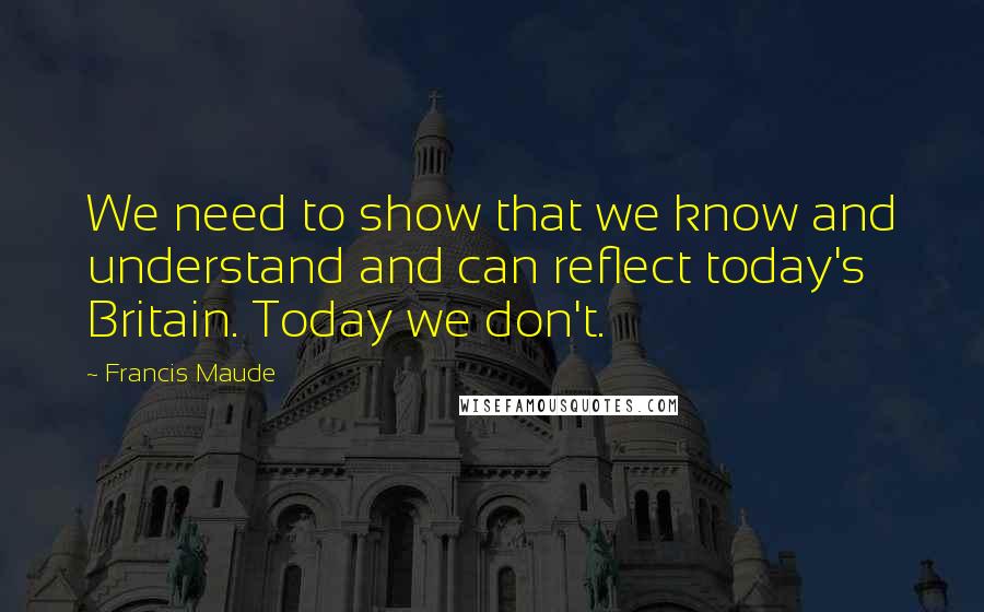 Francis Maude Quotes: We need to show that we know and understand and can reflect today's Britain. Today we don't.