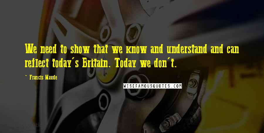 Francis Maude Quotes: We need to show that we know and understand and can reflect today's Britain. Today we don't.