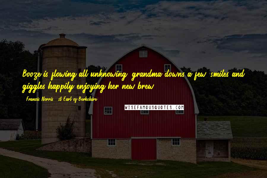 Francis Norris, 1st Earl Of Berkshire Quotes: Booze is flowing all unknowing; grandma downs a few, smiles and giggles happily enjoying her new brew.