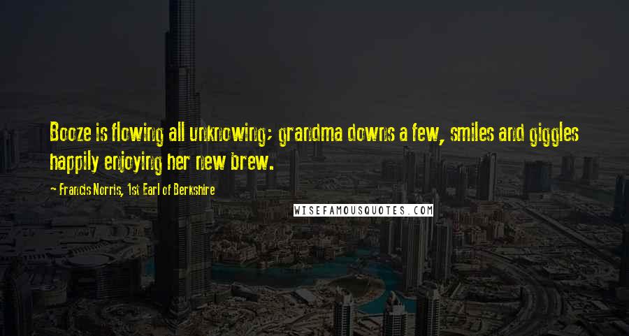 Francis Norris, 1st Earl Of Berkshire Quotes: Booze is flowing all unknowing; grandma downs a few, smiles and giggles happily enjoying her new brew.