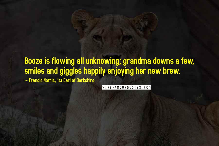 Francis Norris, 1st Earl Of Berkshire Quotes: Booze is flowing all unknowing; grandma downs a few, smiles and giggles happily enjoying her new brew.