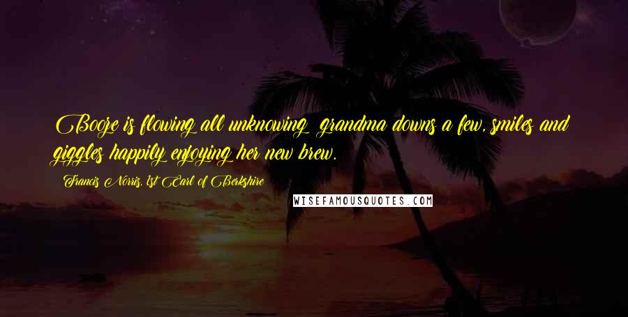 Francis Norris, 1st Earl Of Berkshire Quotes: Booze is flowing all unknowing; grandma downs a few, smiles and giggles happily enjoying her new brew.