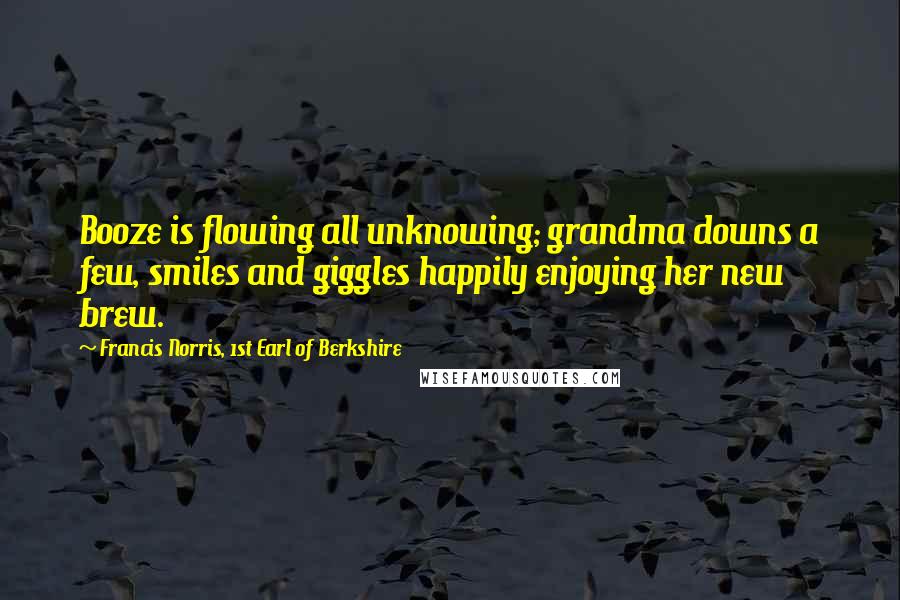 Francis Norris, 1st Earl Of Berkshire Quotes: Booze is flowing all unknowing; grandma downs a few, smiles and giggles happily enjoying her new brew.