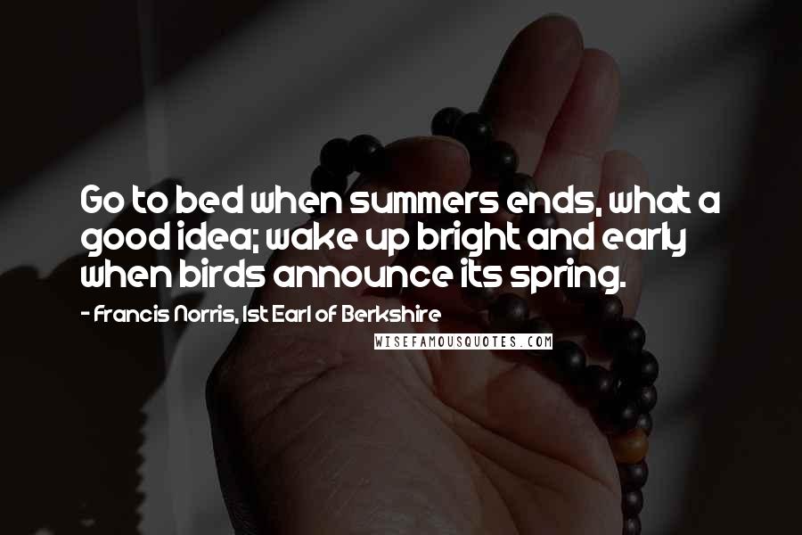 Francis Norris, 1st Earl Of Berkshire Quotes: Go to bed when summers ends, what a good idea; wake up bright and early when birds announce its spring.