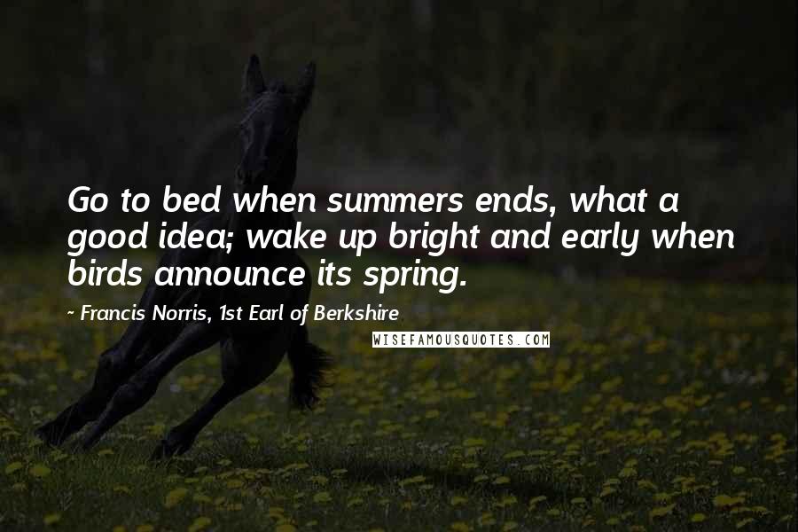 Francis Norris, 1st Earl Of Berkshire Quotes: Go to bed when summers ends, what a good idea; wake up bright and early when birds announce its spring.
