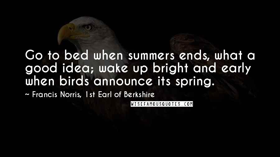 Francis Norris, 1st Earl Of Berkshire Quotes: Go to bed when summers ends, what a good idea; wake up bright and early when birds announce its spring.