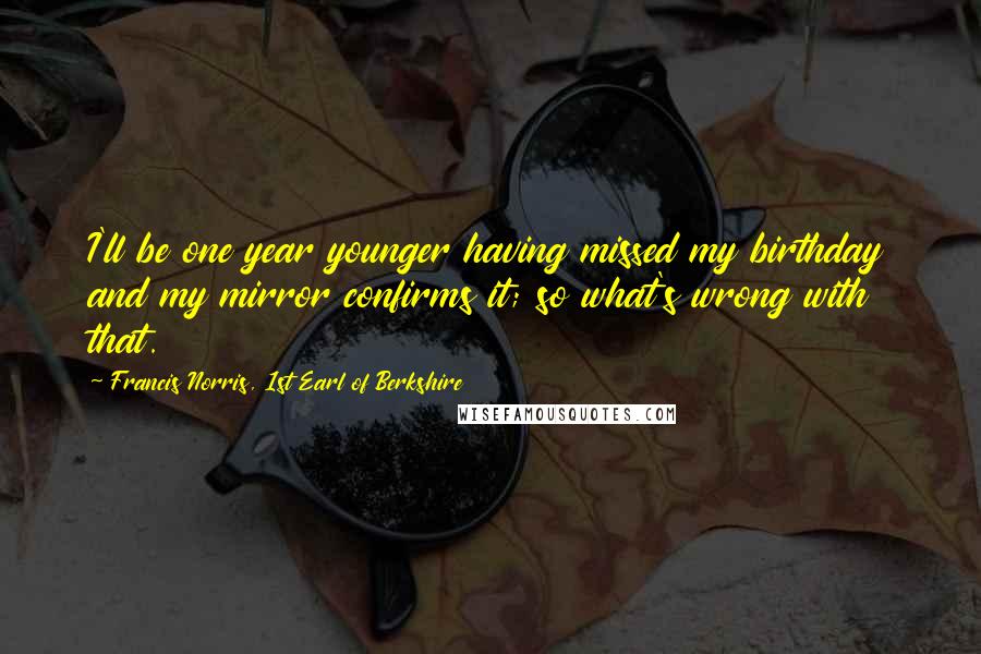 Francis Norris, 1st Earl Of Berkshire Quotes: I'll be one year younger having missed my birthday and my mirror confirms it; so what's wrong with that.