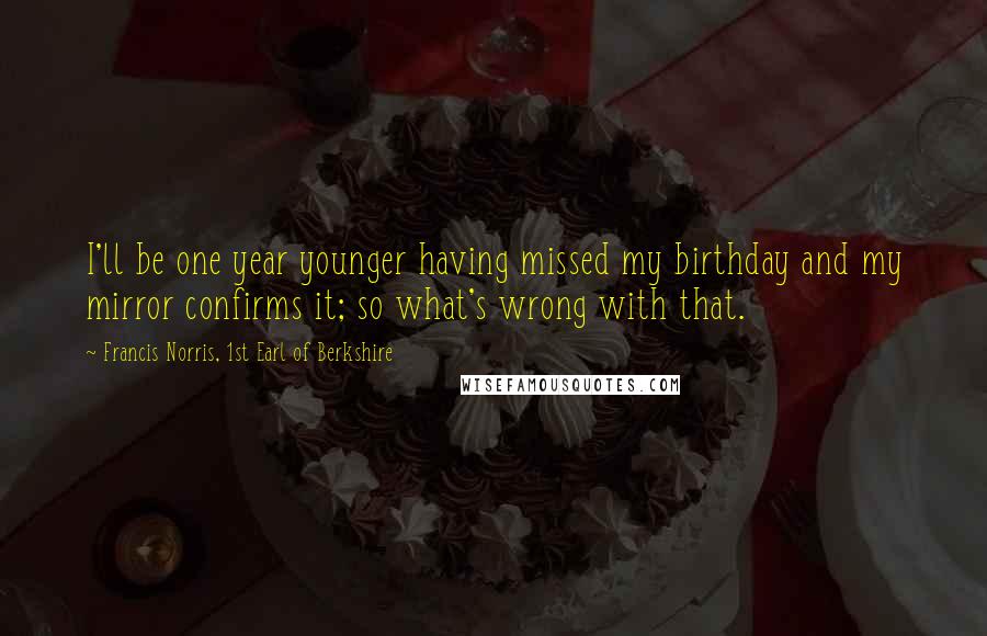 Francis Norris, 1st Earl Of Berkshire Quotes: I'll be one year younger having missed my birthday and my mirror confirms it; so what's wrong with that.