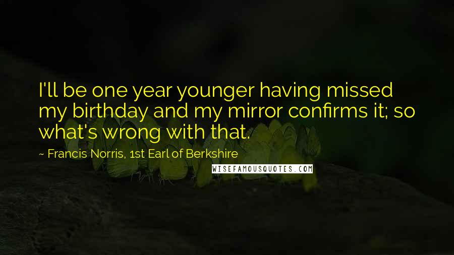 Francis Norris, 1st Earl Of Berkshire Quotes: I'll be one year younger having missed my birthday and my mirror confirms it; so what's wrong with that.