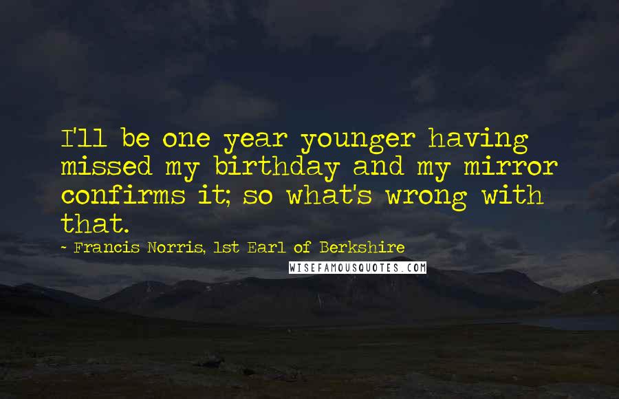 Francis Norris, 1st Earl Of Berkshire Quotes: I'll be one year younger having missed my birthday and my mirror confirms it; so what's wrong with that.