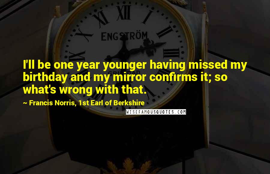 Francis Norris, 1st Earl Of Berkshire Quotes: I'll be one year younger having missed my birthday and my mirror confirms it; so what's wrong with that.