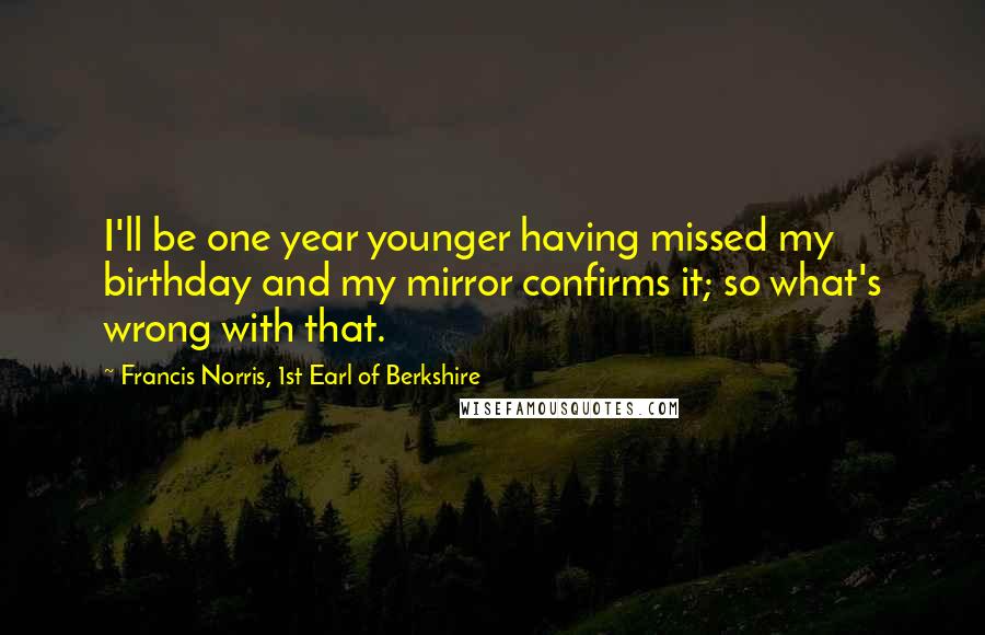 Francis Norris, 1st Earl Of Berkshire Quotes: I'll be one year younger having missed my birthday and my mirror confirms it; so what's wrong with that.