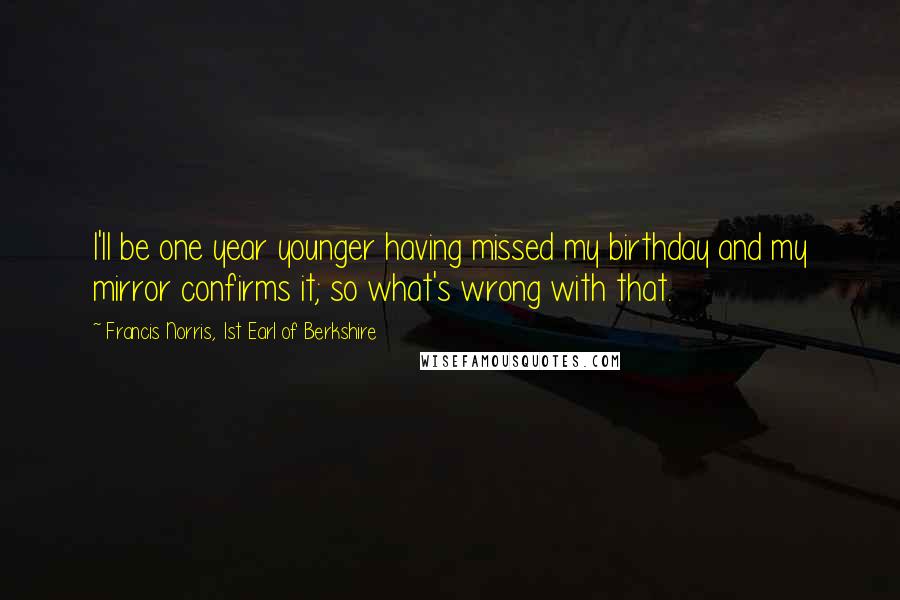 Francis Norris, 1st Earl Of Berkshire Quotes: I'll be one year younger having missed my birthday and my mirror confirms it; so what's wrong with that.