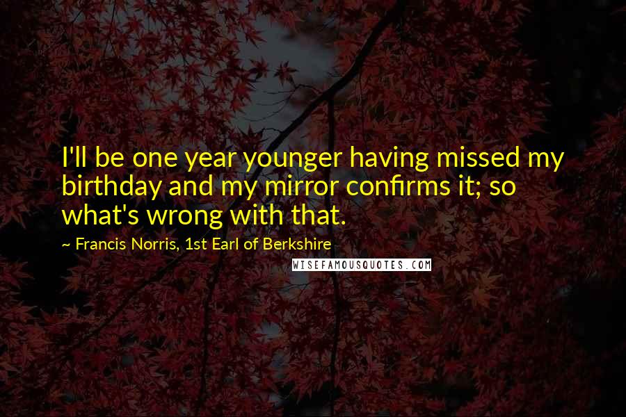 Francis Norris, 1st Earl Of Berkshire Quotes: I'll be one year younger having missed my birthday and my mirror confirms it; so what's wrong with that.