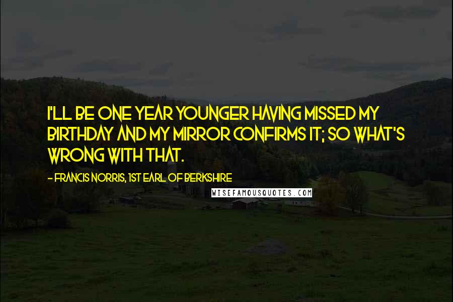Francis Norris, 1st Earl Of Berkshire Quotes: I'll be one year younger having missed my birthday and my mirror confirms it; so what's wrong with that.