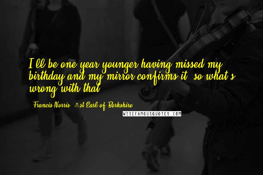 Francis Norris, 1st Earl Of Berkshire Quotes: I'll be one year younger having missed my birthday and my mirror confirms it; so what's wrong with that.