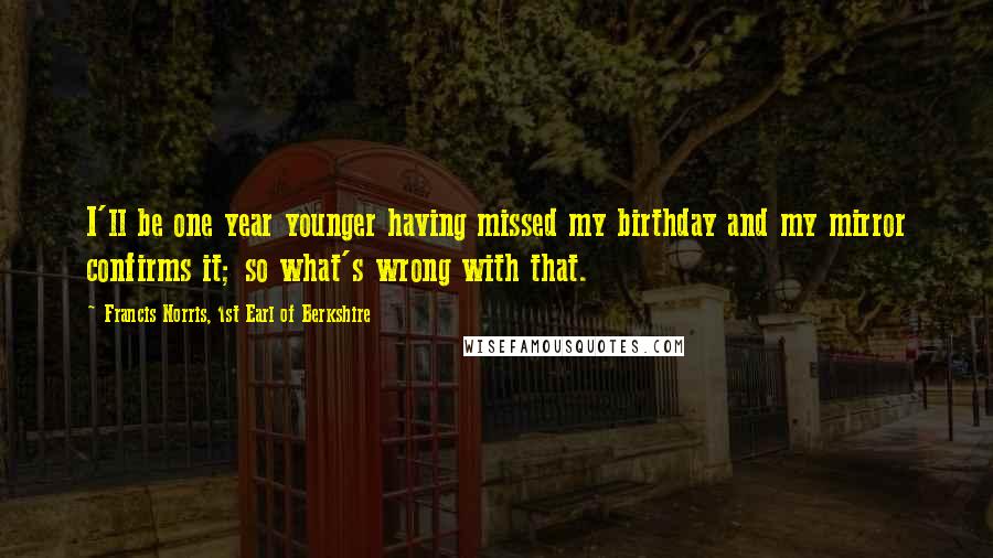 Francis Norris, 1st Earl Of Berkshire Quotes: I'll be one year younger having missed my birthday and my mirror confirms it; so what's wrong with that.