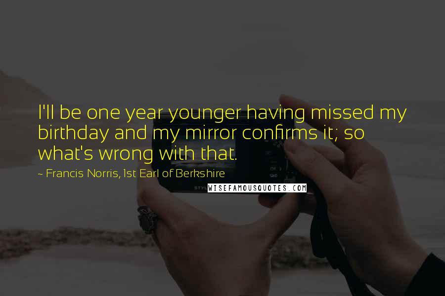 Francis Norris, 1st Earl Of Berkshire Quotes: I'll be one year younger having missed my birthday and my mirror confirms it; so what's wrong with that.