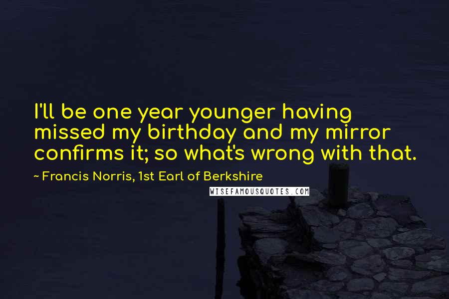 Francis Norris, 1st Earl Of Berkshire Quotes: I'll be one year younger having missed my birthday and my mirror confirms it; so what's wrong with that.