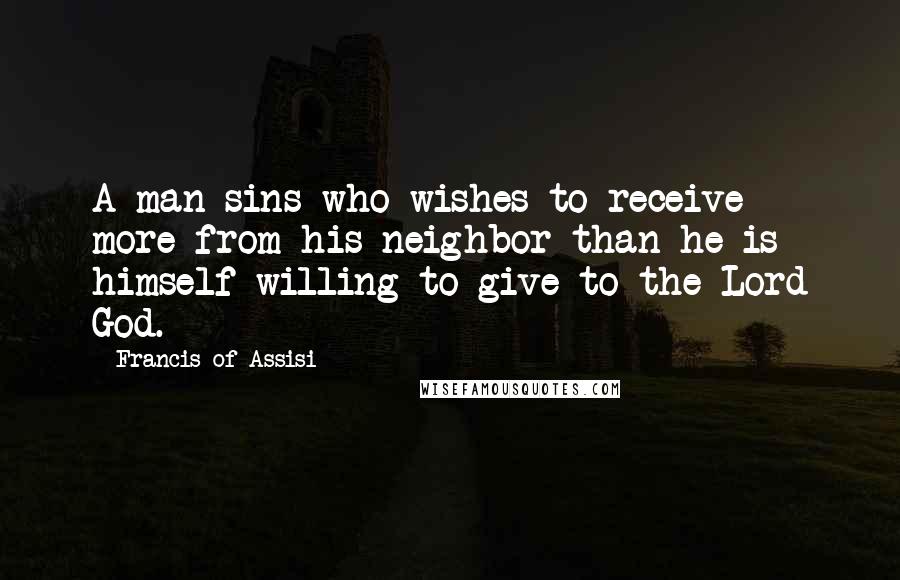 Francis Of Assisi Quotes: A man sins who wishes to receive more from his neighbor than he is himself willing to give to the Lord God.