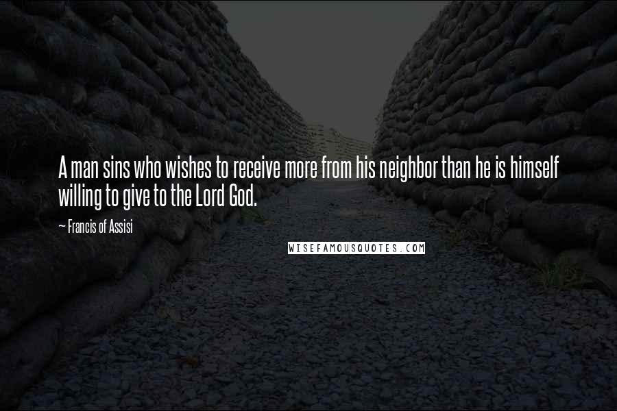 Francis Of Assisi Quotes: A man sins who wishes to receive more from his neighbor than he is himself willing to give to the Lord God.