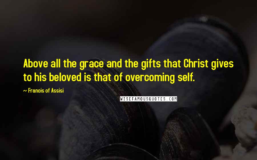 Francis Of Assisi Quotes: Above all the grace and the gifts that Christ gives to his beloved is that of overcoming self.