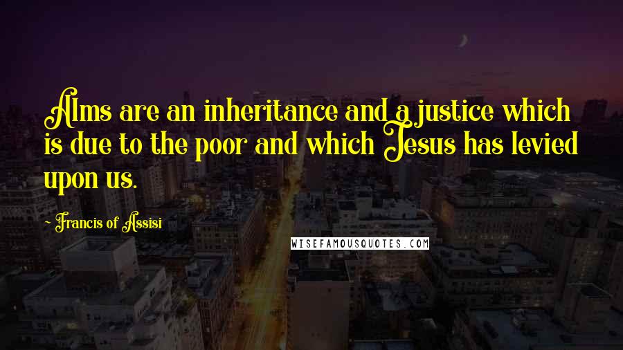 Francis Of Assisi Quotes: Alms are an inheritance and a justice which is due to the poor and which Jesus has levied upon us.