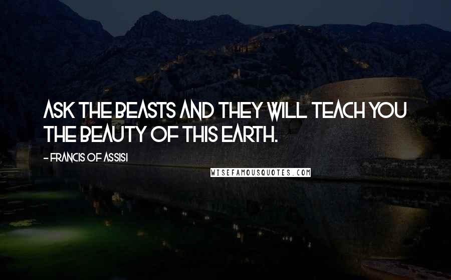 Francis Of Assisi Quotes: Ask the beasts and they will teach you the beauty of this earth.