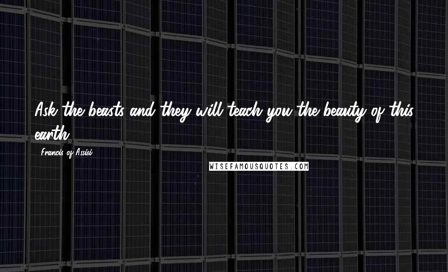 Francis Of Assisi Quotes: Ask the beasts and they will teach you the beauty of this earth.