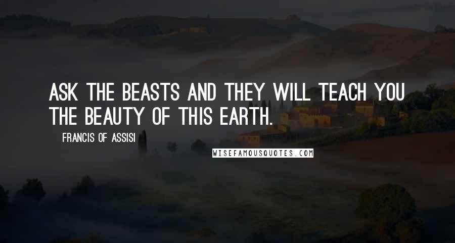Francis Of Assisi Quotes: Ask the beasts and they will teach you the beauty of this earth.
