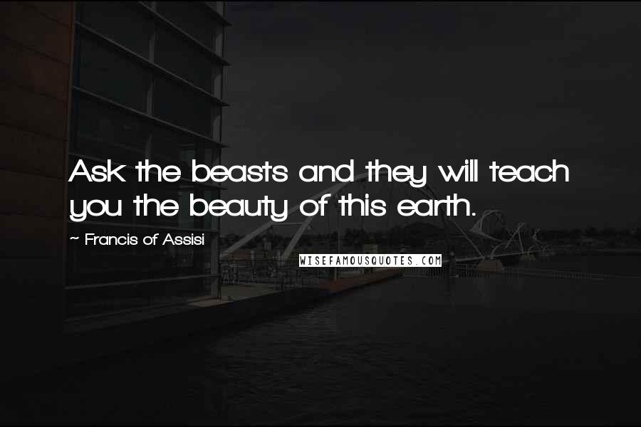 Francis Of Assisi Quotes: Ask the beasts and they will teach you the beauty of this earth.