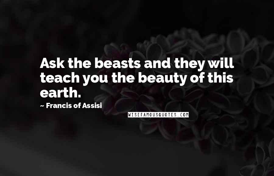 Francis Of Assisi Quotes: Ask the beasts and they will teach you the beauty of this earth.