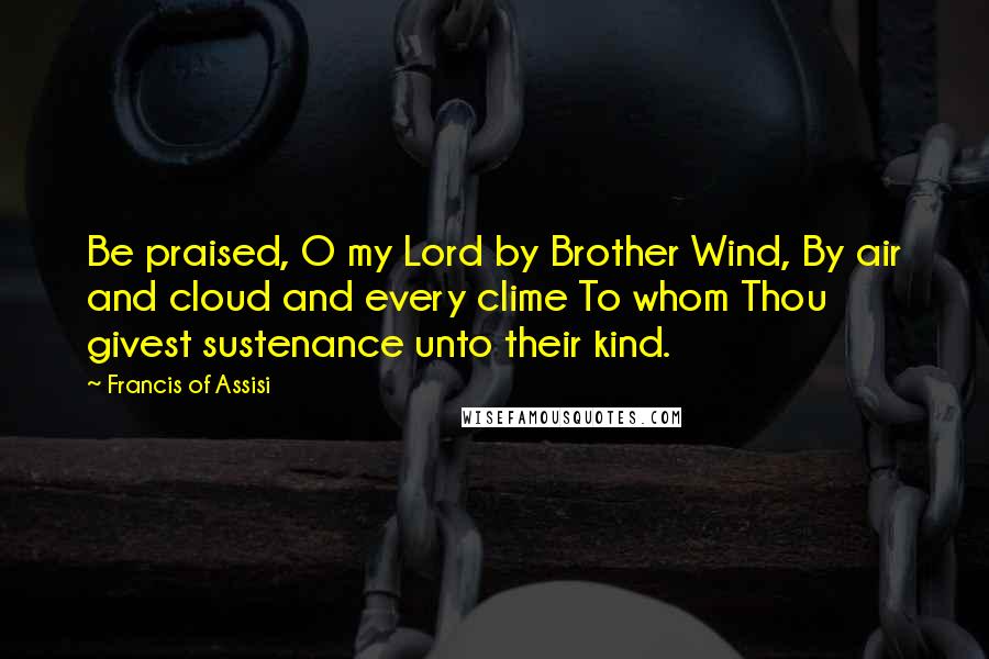 Francis Of Assisi Quotes: Be praised, O my Lord by Brother Wind, By air and cloud and every clime To whom Thou givest sustenance unto their kind.