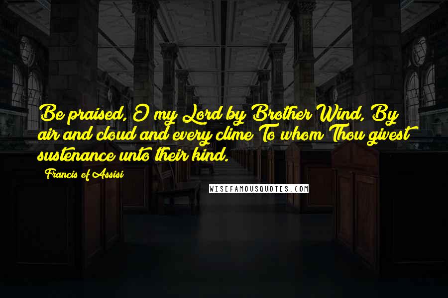 Francis Of Assisi Quotes: Be praised, O my Lord by Brother Wind, By air and cloud and every clime To whom Thou givest sustenance unto their kind.