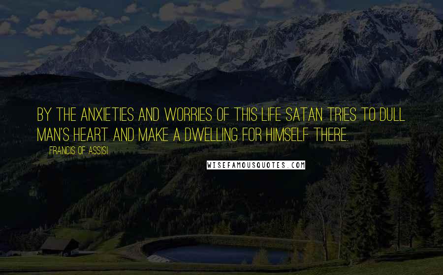 Francis Of Assisi Quotes: By the anxieties and worries of this life Satan tries to dull man's heart and make a dwelling for himself there.