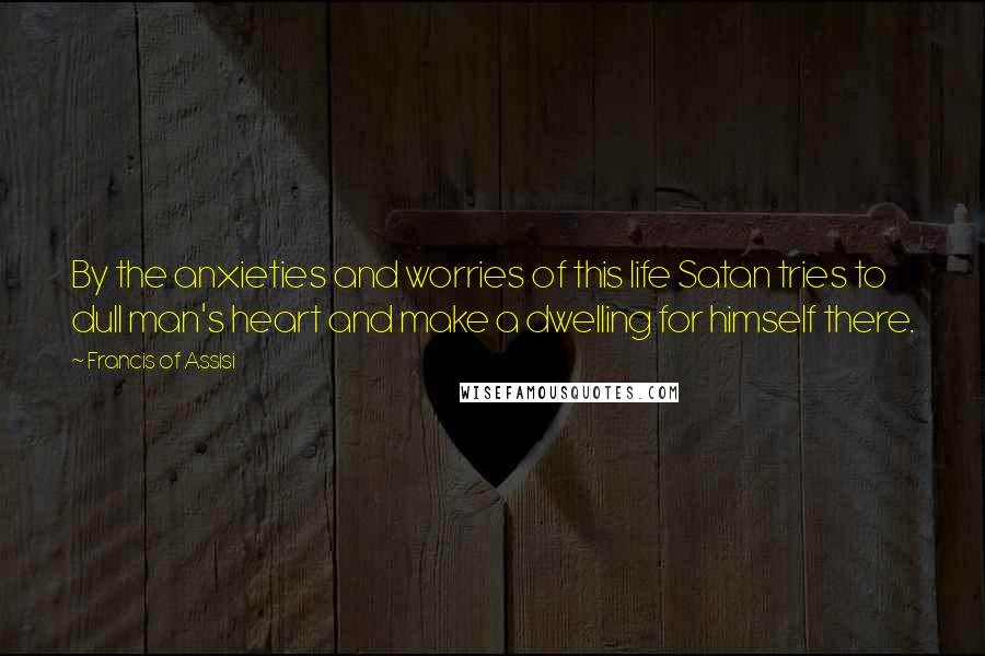 Francis Of Assisi Quotes: By the anxieties and worries of this life Satan tries to dull man's heart and make a dwelling for himself there.