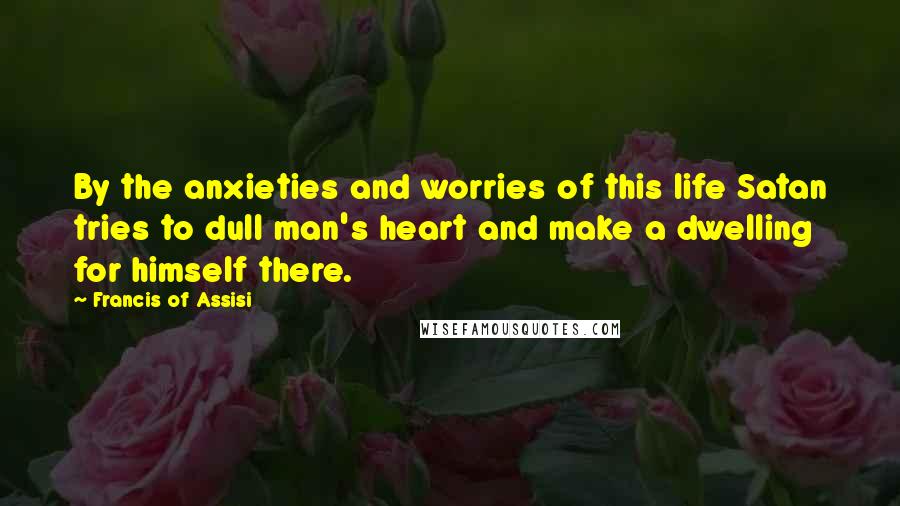 Francis Of Assisi Quotes: By the anxieties and worries of this life Satan tries to dull man's heart and make a dwelling for himself there.