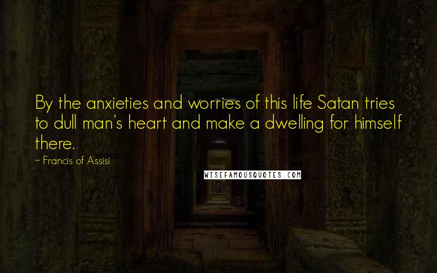 Francis Of Assisi Quotes: By the anxieties and worries of this life Satan tries to dull man's heart and make a dwelling for himself there.