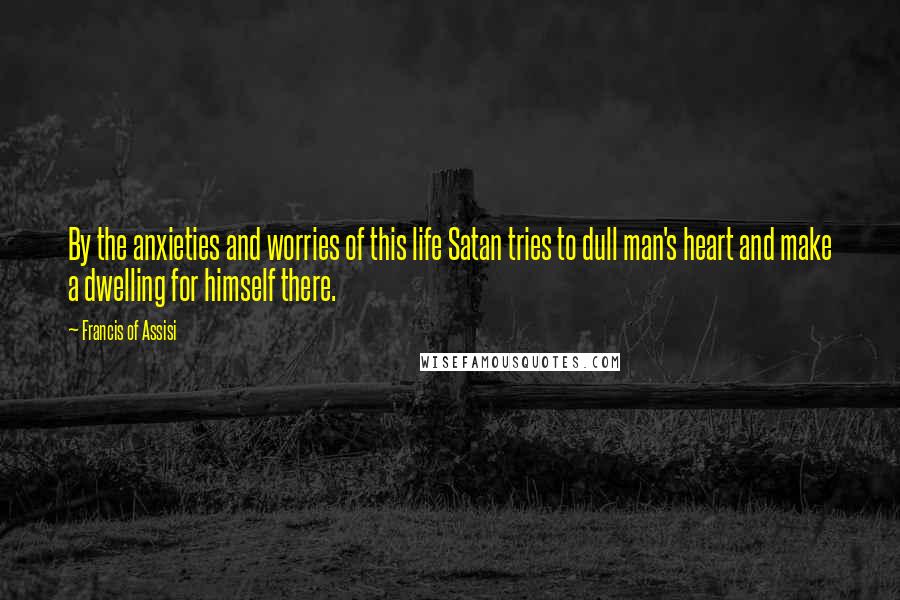 Francis Of Assisi Quotes: By the anxieties and worries of this life Satan tries to dull man's heart and make a dwelling for himself there.