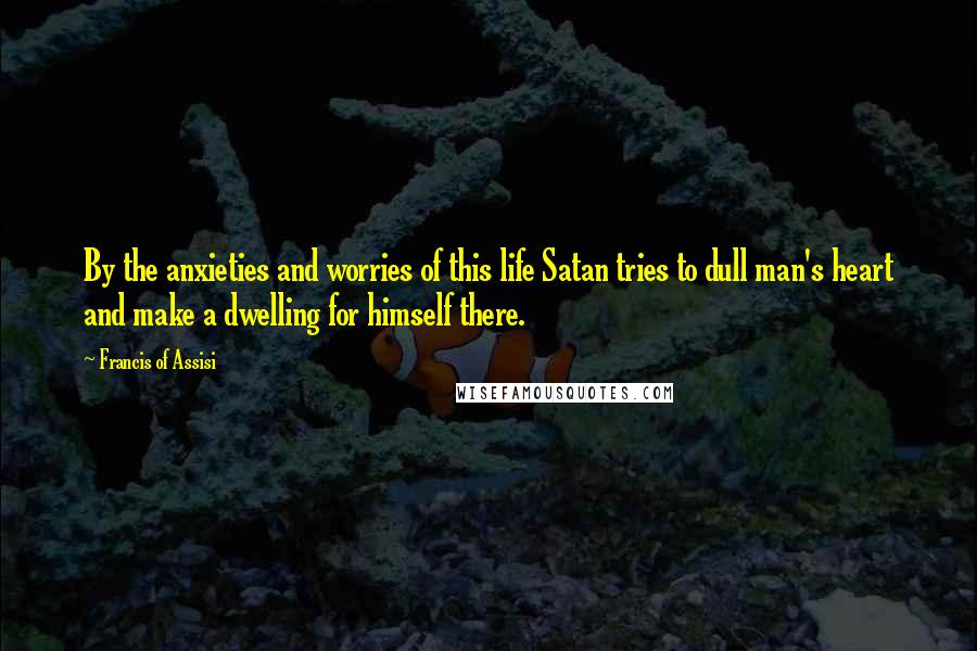 Francis Of Assisi Quotes: By the anxieties and worries of this life Satan tries to dull man's heart and make a dwelling for himself there.
