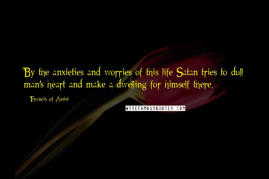 Francis Of Assisi Quotes: By the anxieties and worries of this life Satan tries to dull man's heart and make a dwelling for himself there.