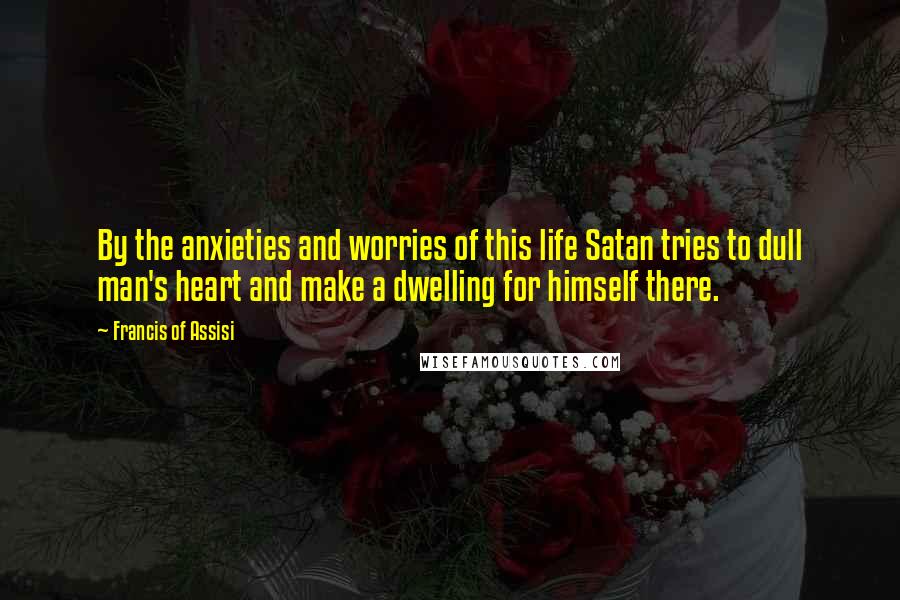 Francis Of Assisi Quotes: By the anxieties and worries of this life Satan tries to dull man's heart and make a dwelling for himself there.
