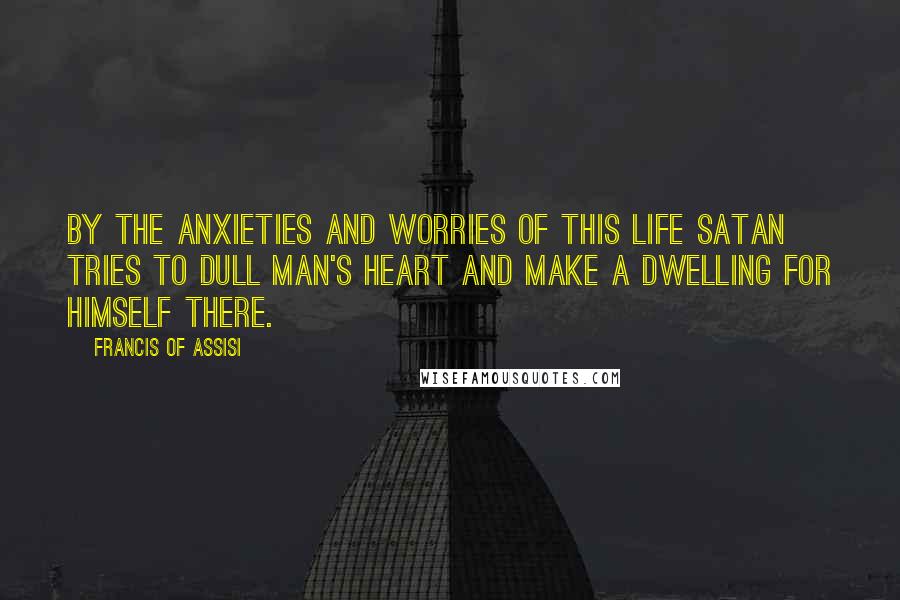 Francis Of Assisi Quotes: By the anxieties and worries of this life Satan tries to dull man's heart and make a dwelling for himself there.