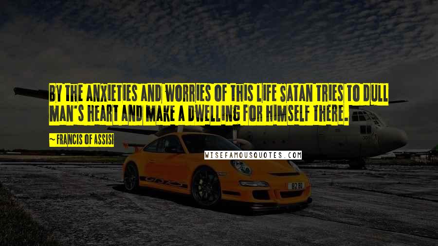 Francis Of Assisi Quotes: By the anxieties and worries of this life Satan tries to dull man's heart and make a dwelling for himself there.