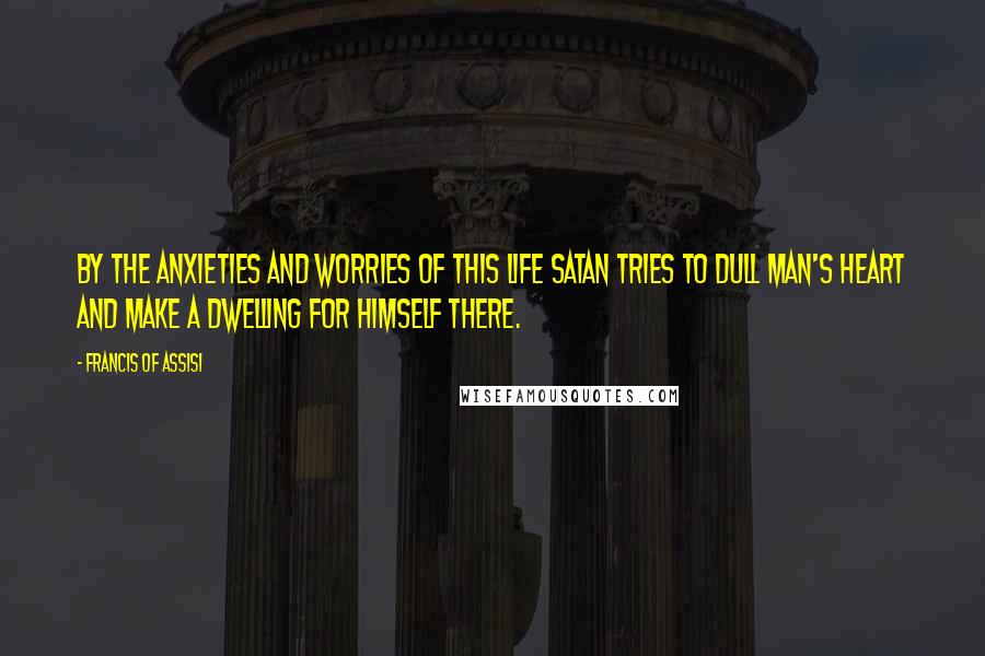 Francis Of Assisi Quotes: By the anxieties and worries of this life Satan tries to dull man's heart and make a dwelling for himself there.